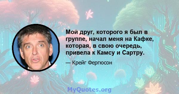 Мой друг, которого я был в группе, начал меня на Кафке, которая, в свою очередь, привела к Камсу и Сартру.