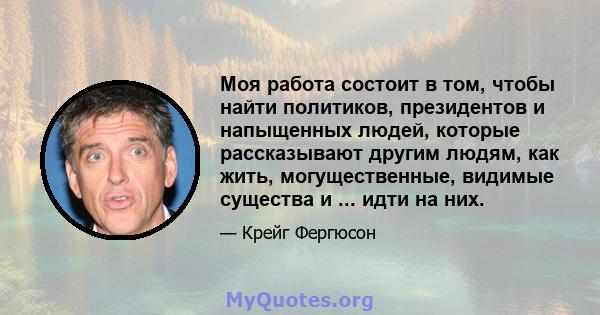 Моя работа состоит в том, чтобы найти политиков, президентов и напыщенных людей, которые рассказывают другим людям, как жить, могущественные, видимые существа и ... идти на них.