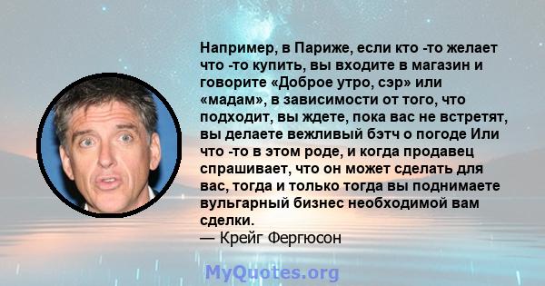 Например, в Париже, если кто -то желает что -то купить, вы входите в магазин и говорите «Доброе утро, сэр» или «мадам», в зависимости от того, что подходит, вы ждете, пока вас не встретят, вы делаете вежливый бэтч о