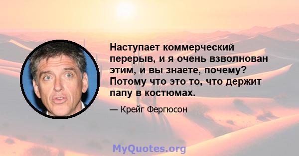 Наступает коммерческий перерыв, и я очень взволнован этим, и вы знаете, почему? Потому что это то, что держит папу в костюмах.