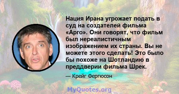 Нация Ирана угрожает подать в суд на создателей фильма «Арго». Они говорят, что фильм был нереалистичным изображением их страны. Вы не можете этого сделать! Это было бы похоже на Шотландию в преддверии фильма Шрек.