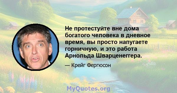 Не протестуйте вне дома богатого человека в дневное время, вы просто напугаете горничную, и это работа Арнольда Шварценеггера.