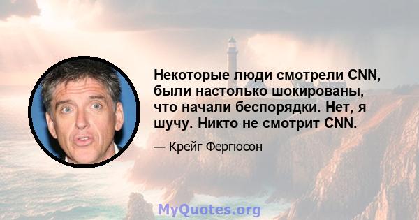 Некоторые люди смотрели CNN, были настолько шокированы, что начали беспорядки. Нет, я шучу. Никто не смотрит CNN.