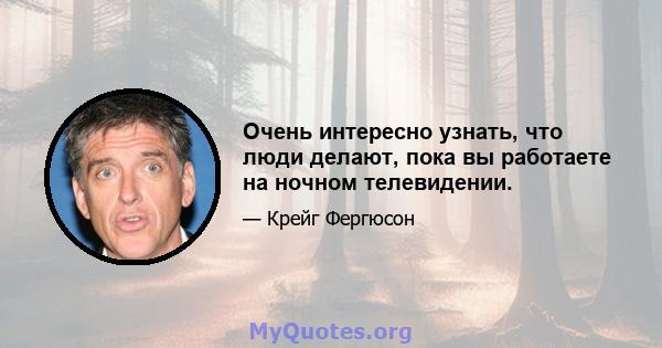 Очень интересно узнать, что люди делают, пока вы работаете на ночном телевидении.