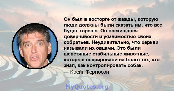 Он был в восторге от жажды, которую люди должны были сказать им, что все будет хорошо. Он восхищался доверчивости и уязвимостью своих собратьев. Неудивительно, что церкви называли их овцами. Это были шерстяные