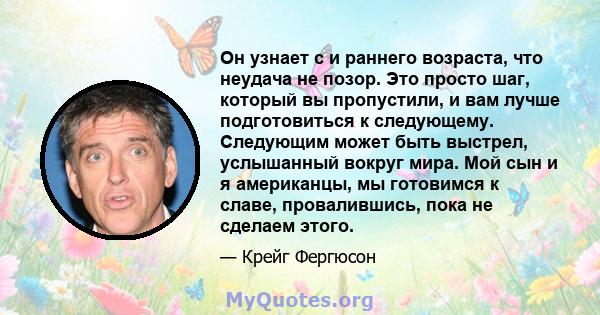 Он узнает с и раннего возраста, что неудача не позор. Это просто шаг, который вы пропустили, и вам лучше подготовиться к следующему. Следующим может быть выстрел, услышанный вокруг мира. Мой сын и я американцы, мы