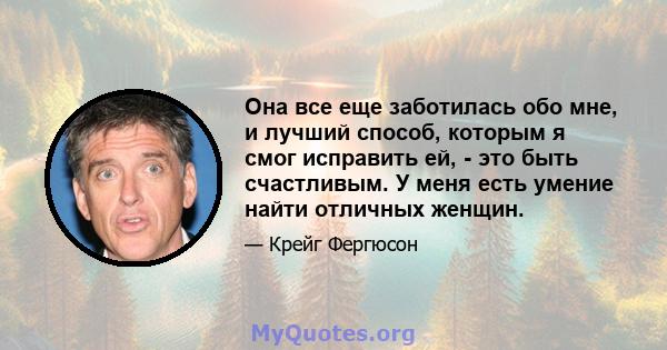 Она все еще заботилась обо мне, и лучший способ, которым я смог исправить ей, - это быть счастливым. У меня есть умение найти отличных женщин.