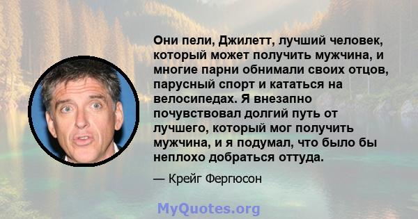 Они пели, Джилетт, лучший человек, который может получить мужчина, и многие парни обнимали своих отцов, парусный спорт и кататься на велосипедах. Я внезапно почувствовал долгий путь от лучшего, который мог получить