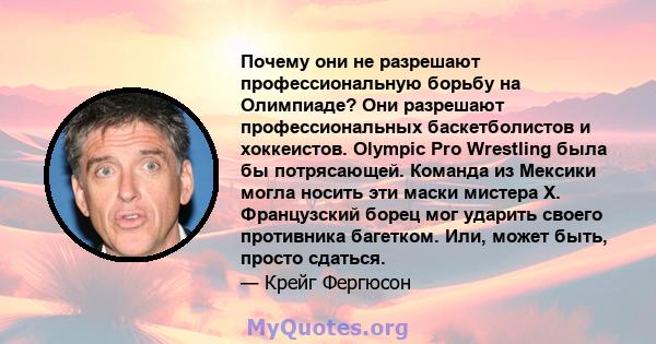 Почему они не разрешают профессиональную борьбу на Олимпиаде? Они разрешают профессиональных баскетболистов и хоккеистов. Olympic Pro Wrestling была бы потрясающей. Команда из Мексики могла носить эти маски мистера Х.