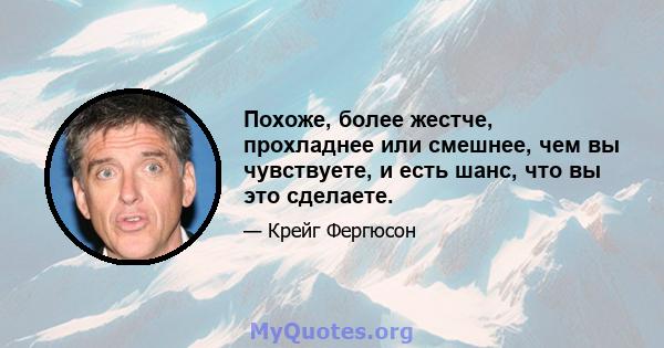 Похоже, более жестче, прохладнее или смешнее, чем вы чувствуете, и есть шанс, что вы это сделаете.