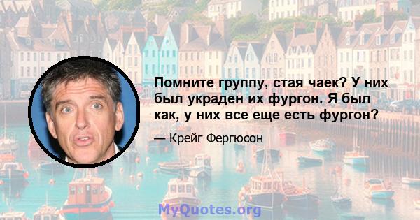 Помните группу, стая чаек? У них был украден их фургон. Я был как, у них все еще есть фургон?