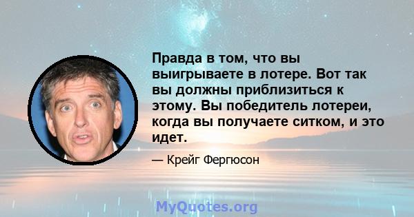 Правда в том, что вы выигрываете в лотере. Вот так вы должны приблизиться к этому. Вы победитель лотереи, когда вы получаете ситком, и это идет.