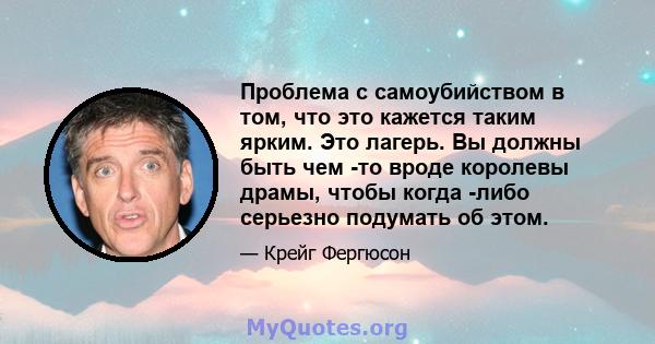 Проблема с самоубийством в том, что это кажется таким ярким. Это лагерь. Вы должны быть чем -то вроде королевы драмы, чтобы когда -либо серьезно подумать об этом.