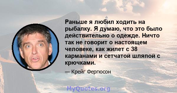 Раньше я любил ходить на рыбалку. Я думаю, что это было действительно о одежде. Ничто так не говорит о настоящем человеке, как жилет с 38 карманами и сетчатой ​​шляпой с крючками.