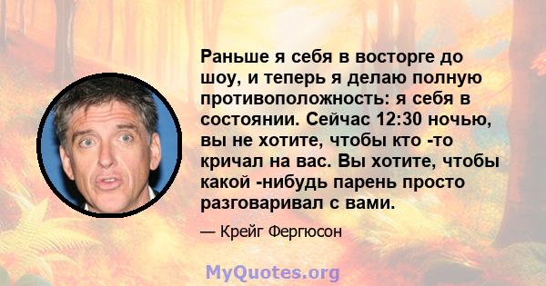 Раньше я себя в восторге до шоу, и теперь я делаю полную противоположность: я себя в состоянии. Сейчас 12:30 ночью, вы не хотите, чтобы кто -то кричал на вас. Вы хотите, чтобы какой -нибудь парень просто разговаривал с