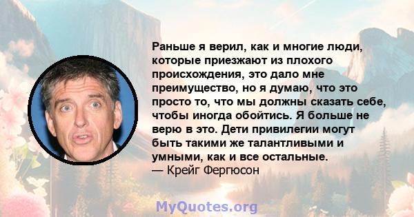 Раньше я верил, как и многие люди, которые приезжают из плохого происхождения, это дало мне преимущество, но я думаю, что это просто то, что мы должны сказать себе, чтобы иногда обойтись. Я больше не верю в это. Дети