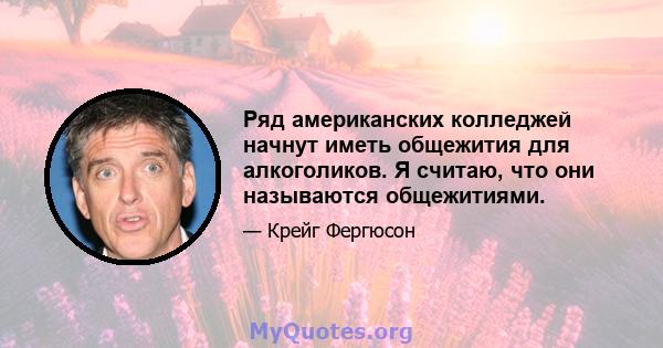 Ряд американских колледжей начнут иметь общежития для алкоголиков. Я считаю, что они называются общежитиями.