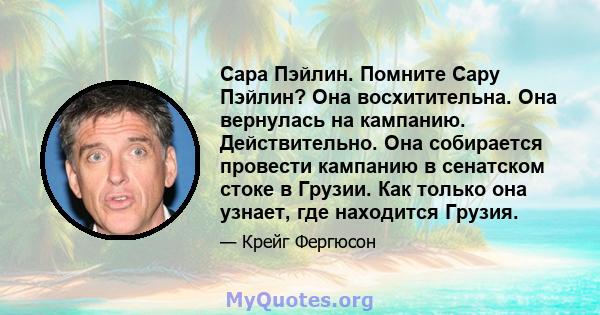 Сара Пэйлин. Помните Сару Пэйлин? Она восхитительна. Она вернулась на кампанию. Действительно. Она собирается провести кампанию в сенатском стоке в Грузии. Как только она узнает, где находится Грузия.