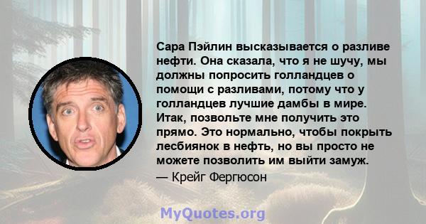 Сара Пэйлин высказывается о разливе нефти. Она сказала, что я не шучу, мы должны попросить голландцев о помощи с разливами, потому что у голландцев лучшие дамбы в мире. Итак, позвольте мне получить это прямо. Это