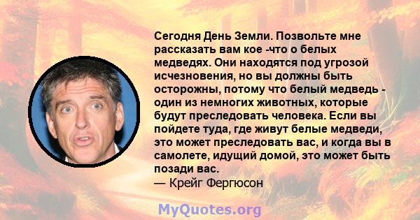 Сегодня День Земли. Позвольте мне рассказать вам кое -что о белых медведях. Они находятся под угрозой исчезновения, но вы должны быть осторожны, потому что белый медведь - один из немногих животных, которые будут