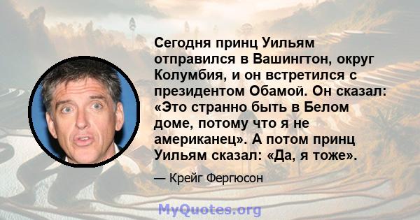 Сегодня принц Уильям отправился в Вашингтон, округ Колумбия, и он встретился с президентом Обамой. Он сказал: «Это странно быть в Белом доме, потому что я не американец». А потом принц Уильям сказал: «Да, я тоже».