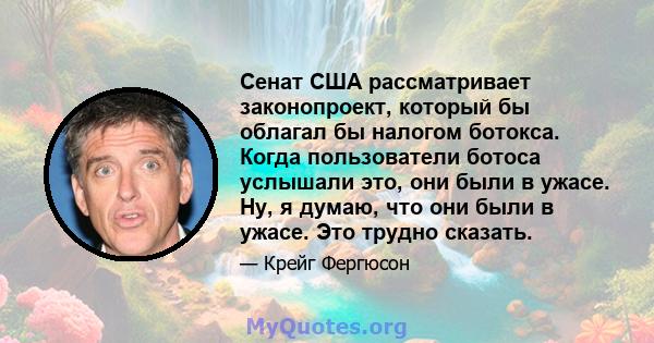 Сенат США рассматривает законопроект, который бы облагал бы налогом ботокса. Когда пользователи ботоса услышали это, они были в ужасе. Ну, я думаю, что они были в ужасе. Это трудно сказать.