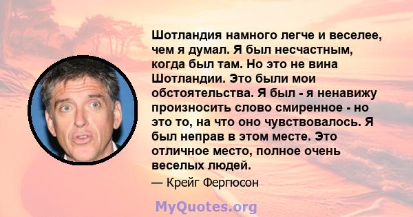 Шотландия намного легче и веселее, чем я думал. Я был несчастным, когда был там. Но это не вина Шотландии. Это были мои обстоятельства. Я был - я ненавижу произносить слово смиренное - но это то, на что оно