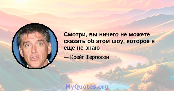 Смотри, вы ничего не можете сказать об этом шоу, которое я еще не знаю