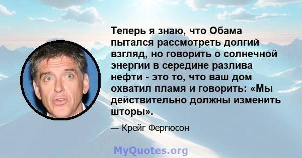 Теперь я знаю, что Обама пытался рассмотреть долгий взгляд, но говорить о солнечной энергии в середине разлива нефти - это то, что ваш дом охватил пламя и говорить: «Мы действительно должны изменить шторы».