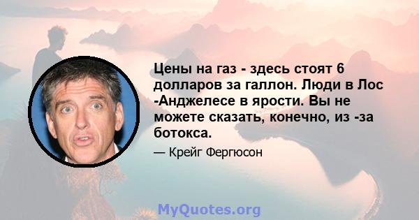 Цены на газ - здесь стоят 6 долларов за галлон. Люди в Лос -Анджелесе в ярости. Вы не можете сказать, конечно, из -за ботокса.