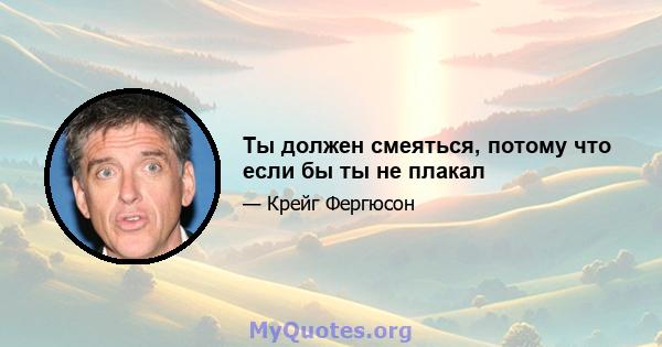 Ты должен смеяться, потому что если бы ты не плакал