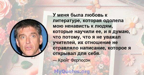 У меня была любовь к литературе, которая одолела мою ненависть к людям, которые научили ее, и я думаю, что потому, что я не уважал учителей, их отношение не отравляло написание, которое я открывал для себя.