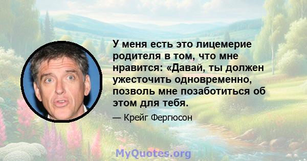 У меня есть это лицемерие родителя в том, что мне нравится: «Давай, ты должен ужесточить одновременно, позволь мне позаботиться об этом для тебя.