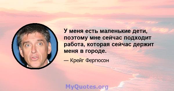 У меня есть маленькие дети, поэтому мне сейчас подходит работа, которая сейчас держит меня в городе.