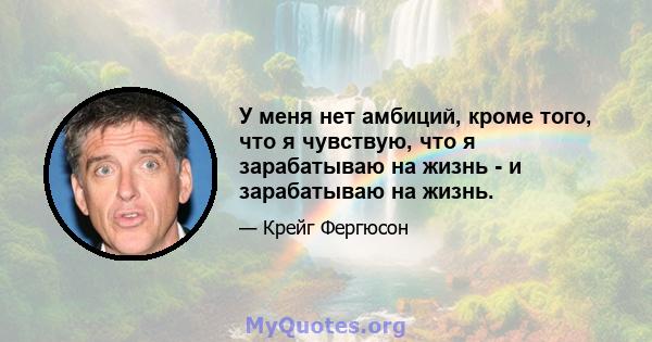 У меня нет амбиций, кроме того, что я чувствую, что я зарабатываю на жизнь - и зарабатываю на жизнь.