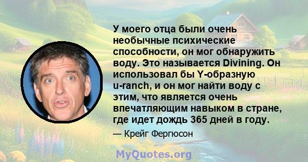 У моего отца были очень необычные психические способности, он мог обнаружить воду. Это называется Divining. Он использовал бы Y-образную u-ranch, и он мог найти воду с этим, что является очень впечатляющим навыком в