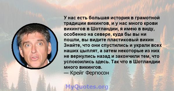 У нас есть большая история в грамотной традиции викингов, и у нас много крови викингов в Шотландии, я имею в виду, особенно на севере, куда бы вы ни пошли, вы видите пластиковый викин Знайте, что они спустились и украли 