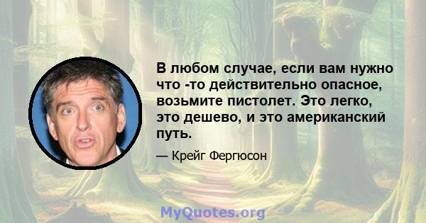 В любом случае, если вам нужно что -то действительно опасное, возьмите пистолет. Это легко, это дешево, и это американский путь.