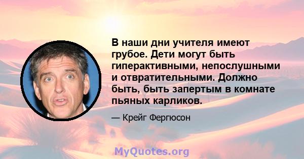 В наши дни учителя имеют грубое. Дети могут быть гиперактивными, непослушными и отвратительными. Должно быть, быть запертым в комнате пьяных карликов.