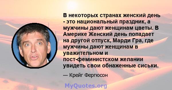 В некоторых странах женский день - это национальный праздник, а мужчины дают женщинам цветы. В Америке Женский день попадает на другой отпуск, Марди Гра, где мужчины дают женщинам в уважительном и пост-феминистском