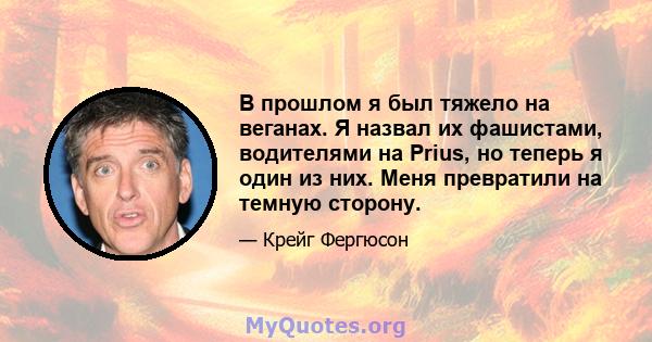 В прошлом я был тяжело на веганах. Я назвал их фашистами, водителями на Prius, но теперь я один из них. Меня превратили на темную сторону.