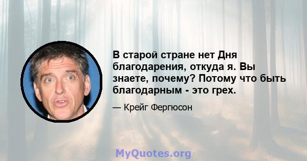 В старой стране нет Дня благодарения, откуда я. Вы знаете, почему? Потому что быть благодарным - это грех.