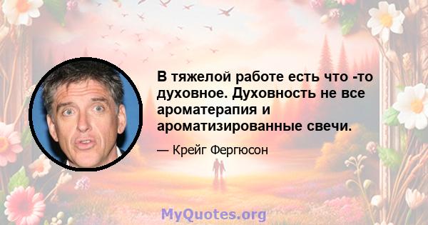 В тяжелой работе есть что -то духовное. Духовность не все ароматерапия и ароматизированные свечи.