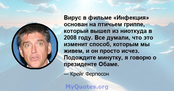 Вирус в фильме «Инфекция» основан на птичьем гриппе, который вышел из ниоткуда в 2008 году. Все думали, что это изменит способ, которым мы живем, и он просто исчез. Подождите минутку, я говорю о президенте Обаме.