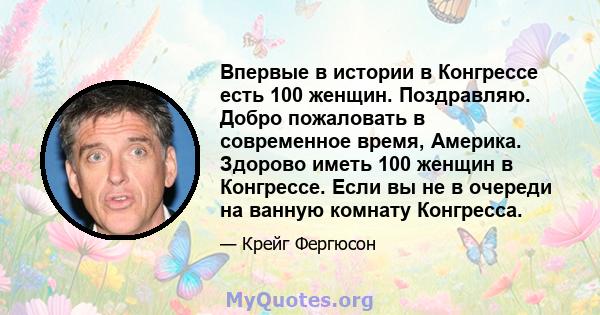 Впервые в истории в Конгрессе есть 100 женщин. Поздравляю. Добро пожаловать в современное время, Америка. Здорово иметь 100 женщин в Конгрессе. Если вы не в очереди на ванную комнату Конгресса.