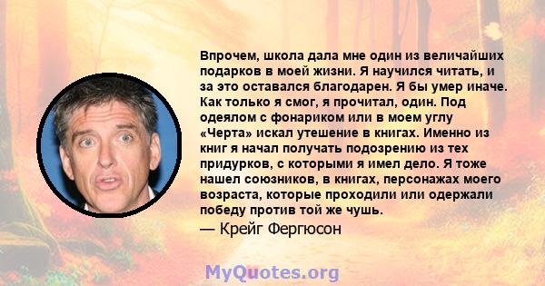 Впрочем, школа дала мне один из величайших подарков в моей жизни. Я научился читать, и за это оставался благодарен. Я бы умер иначе. Как только я смог, я прочитал, один. Под одеялом с фонариком или в моем углу «Черта»