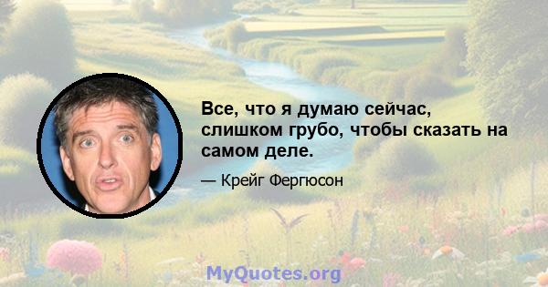 Все, что я думаю сейчас, слишком грубо, чтобы сказать на самом деле.