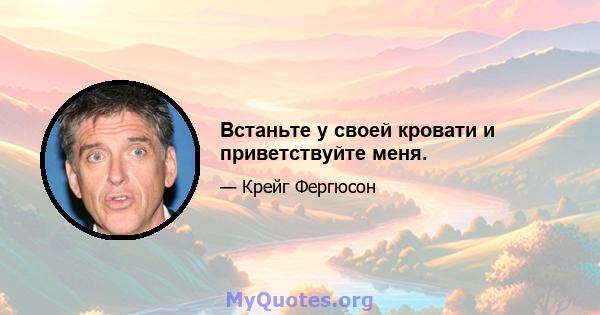 Встаньте у своей кровати и приветствуйте меня.