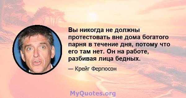 Вы никогда не должны протестовать вне дома богатого парня в течение дня, потому что его там нет. Он на работе, разбивая лица бедных.