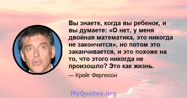 Вы знаете, когда вы ребенок, и вы думаете: «О нет, у меня двойная математика, это никогда не закончится», но потом это заканчивается, и это похоже на то, что этого никогда не произошло? Это как жизнь.